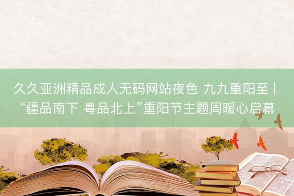 久久亚洲精品成人无码网站夜色 九九重阳至 | “疆品南下 粤品北上”重阳节主题周暖心启幕