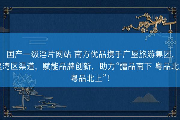 国产一级淫片网站 南方优品携手广垦旅游集团，拓展湾区渠道，赋能品牌创新，助力“疆品南下 粤品北上”！