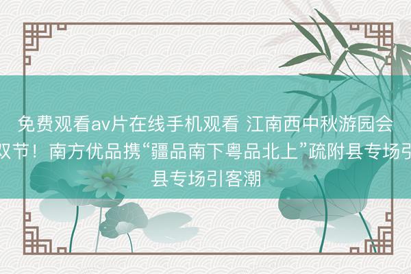 免费观看av片在线手机观看 江南西中秋游园会添彩双节！南方优品携“疆品南下粤品北上”疏附县专场引客潮