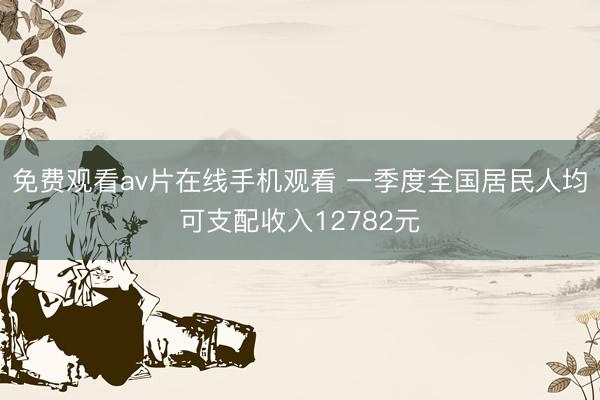 免费观看av片在线手机观看 一季度全国居民人均可支配收入12782元