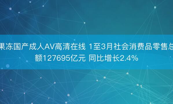 果冻国产成人AV高清在线 1至3月社会消费品零售总额127695亿元 同比增长2.4%