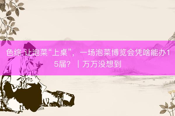 色综 让泡菜“上桌”，一场泡菜博览会凭啥能办15届？｜万万没想到
