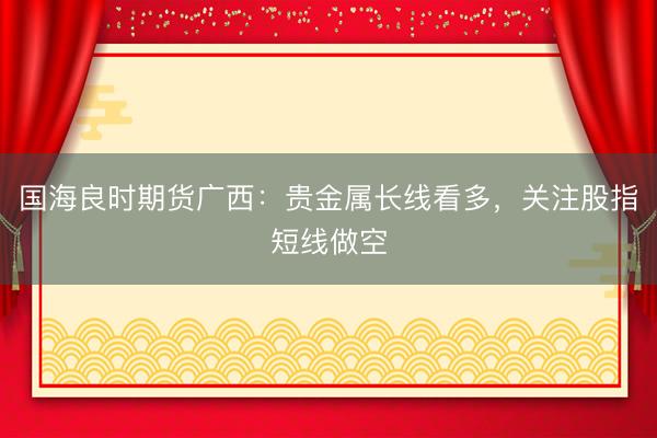 国海良时期货广西：贵金属长线看多，关注股指短线做空