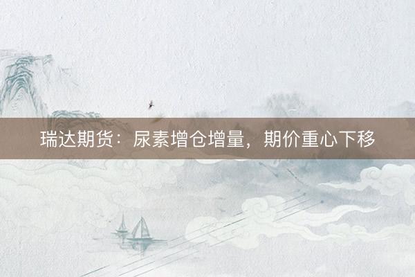 瑞达期货：尿素增仓增量，期价重心下移