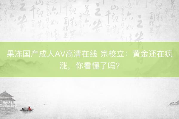 果冻国产成人AV高清在线 宗校立：黄金还在疯涨，你看懂了吗？