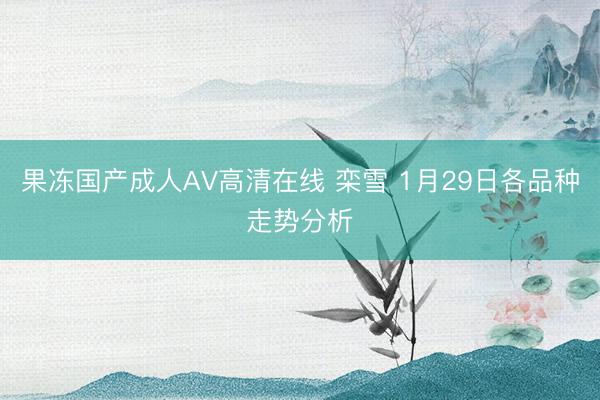 果冻国产成人AV高清在线 栾雪 1月29日各品种走势分析