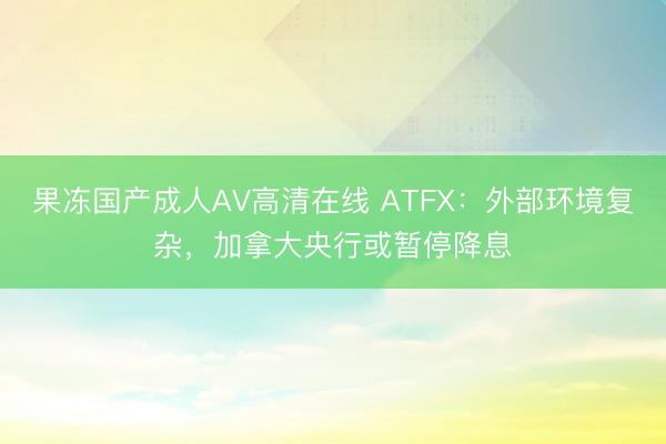 果冻国产成人AV高清在线 ATFX：外部环境复杂，加拿大央行或暂停降息