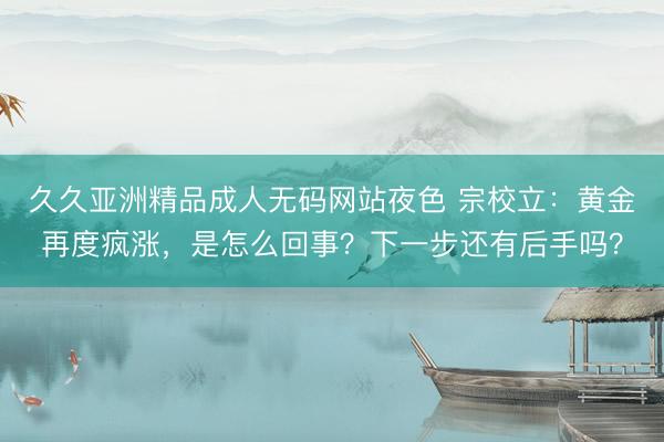 久久亚洲精品成人无码网站夜色 宗校立：黄金再度疯涨，是怎么回事？下一步还有后手吗？