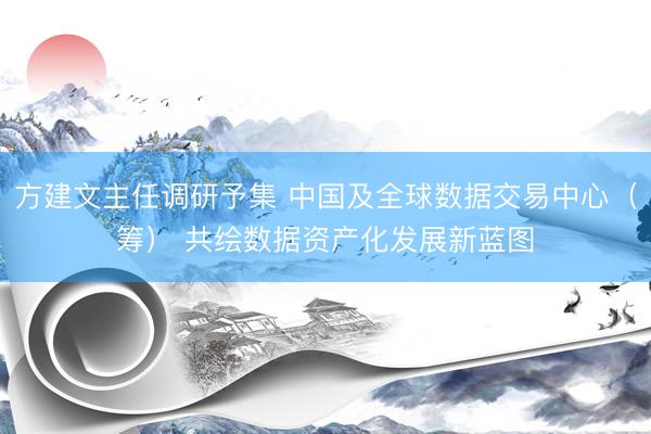 方建文主任调研予集 中国及全球数据交易中心（筹） 共绘数据资产化发展新蓝图