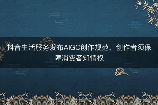 抖音生活服务发布AIGC创作规范，创作者须保障消费者知情权