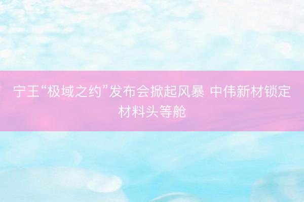 宁王“极域之约”发布会掀起风暴 中伟新材锁定材料头等舱