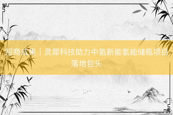 招商成果｜灵犀科技助力中氢新能氢能储瓶项目落地包头