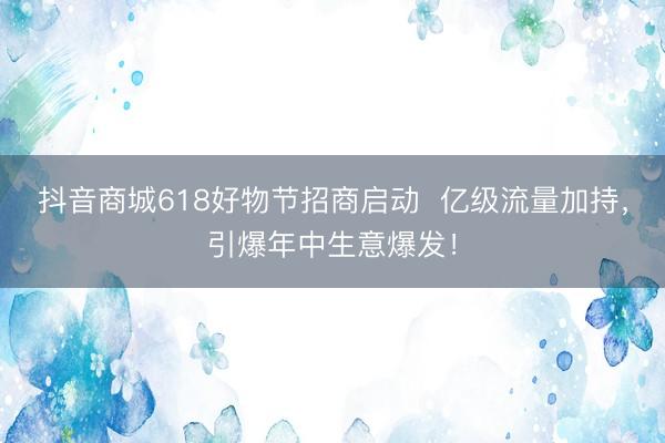 抖音商城618好物节招商启动  亿级流量加持，引爆年中生意爆发！