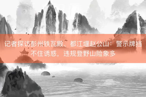 记者探访彭州铁瓦殿、都江堰赵公山：警示牌挡不住诱惑，违规登野山险象多