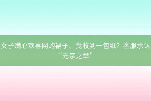女子满心欢喜网购裙子，竟收到一包纸？客服承认“无奈之举”