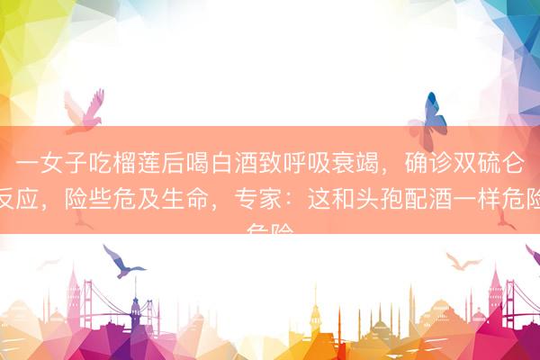 一女子吃榴莲后喝白酒致呼吸衰竭，确诊双硫仑反应，险些危及生命，专家：这和头孢配酒一样危险