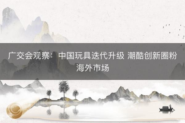 广交会观察：中国玩具迭代升级 潮酷创新圈粉海外市场