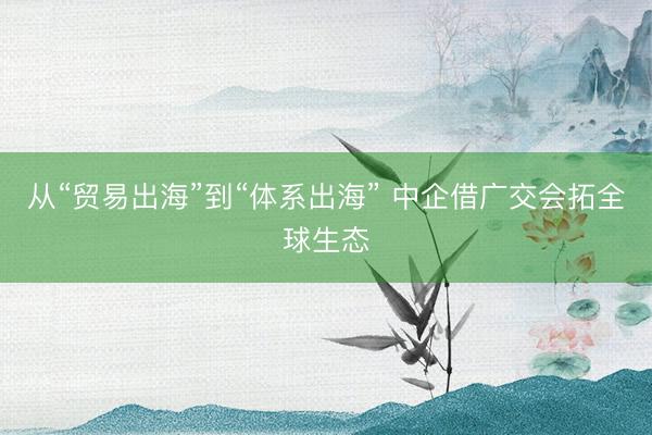 从“贸易出海”到“体系出海” 中企借广交会拓全球生态