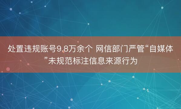 处置违规账号9.8万余个 网信部门严管“自媒体”未规范标注信息来源行为