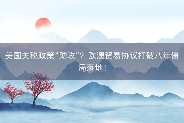 美国关税政策“助攻”？欧澳贸易协议打破八年僵局落地！