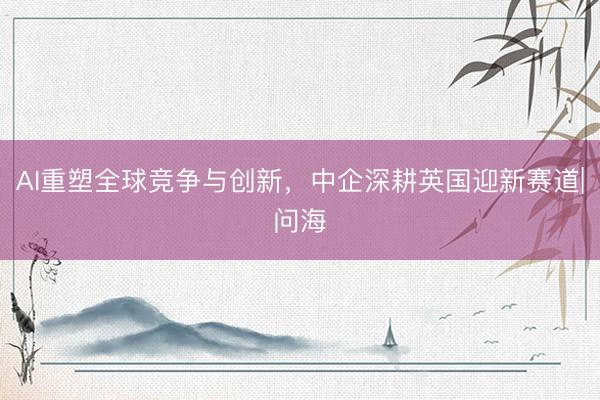 AI重塑全球竞争与创新，中企深耕英国迎新赛道|问海