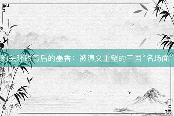 豹头环眼背后的墨香：被演义重塑的三国“名场面”