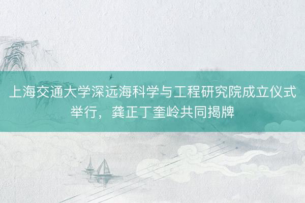 上海交通大学深远海科学与工程研究院成立仪式举行，龚正丁奎岭共同揭牌