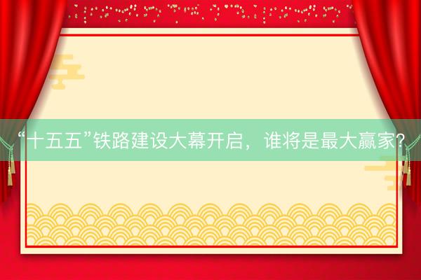 “十五五”铁路建设大幕开启，谁将是最大赢家？