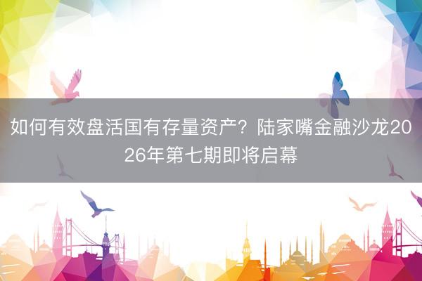 如何有效盘活国有存量资产？陆家嘴金融沙龙2026年第七期即将启幕