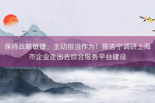 保持战略敏捷、主动担当作为！陈吉宁调研上海市企业走出去综合服务平台建设