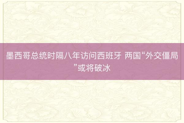 墨西哥总统时隔八年访问西班牙 两国“外交僵局”或将破冰