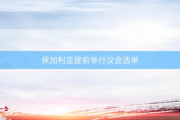 保加利亚提前举行议会选举