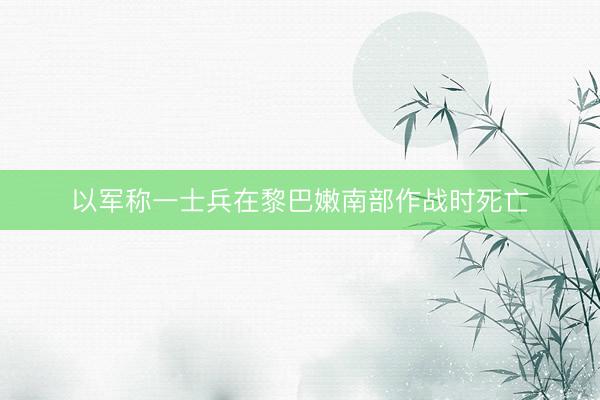 以军称一士兵在黎巴嫩南部作战时死亡
