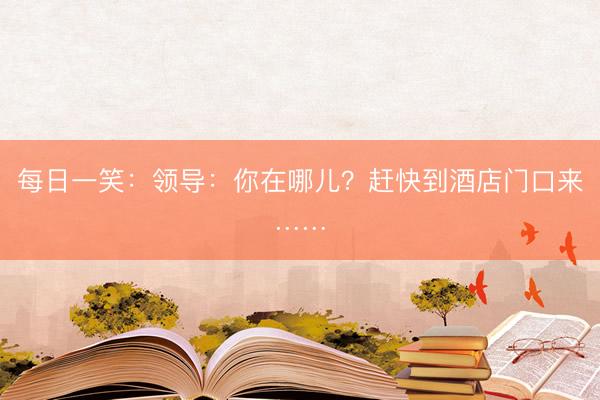 每日一笑：领导：你在哪儿？赶快到酒店门口来……