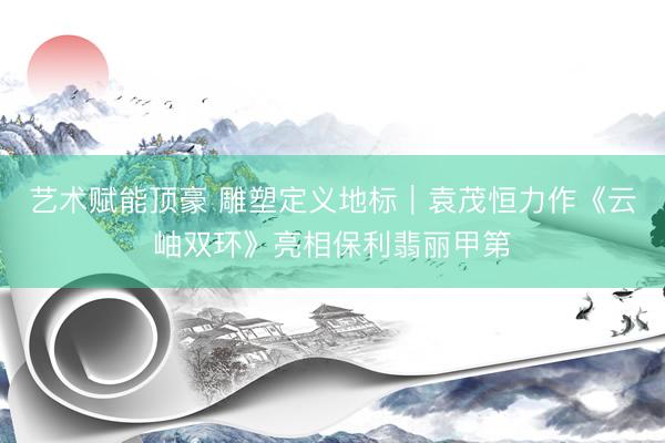 艺术赋能顶豪 雕塑定义地标｜袁茂恒力作《云岫双环》亮相保利翡丽甲第