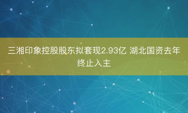 三湘印象控股股东拟套现2.93亿 湖北国资去年终止入主
