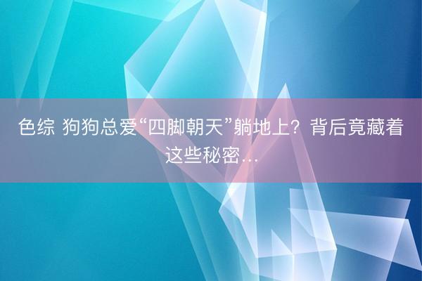 色综 狗狗总爱“四脚朝天”躺地上？背后竟藏着这些秘密…