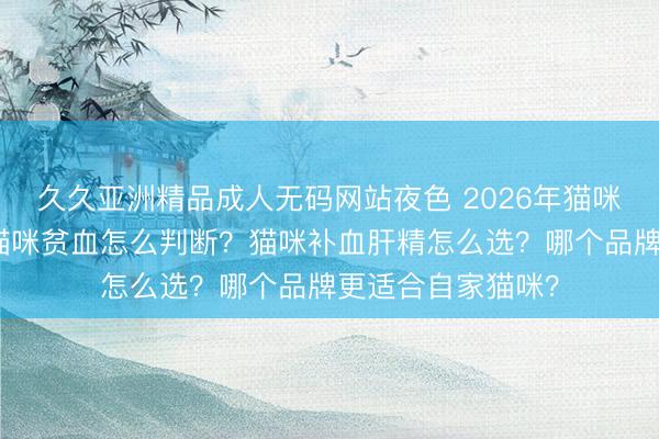 久久亚洲精品成人无码网站夜色 2026年猫咪补血肝精测评：猫咪贫血怎么判断？猫咪补血肝精怎么选？哪个品牌更适合自家猫咪？