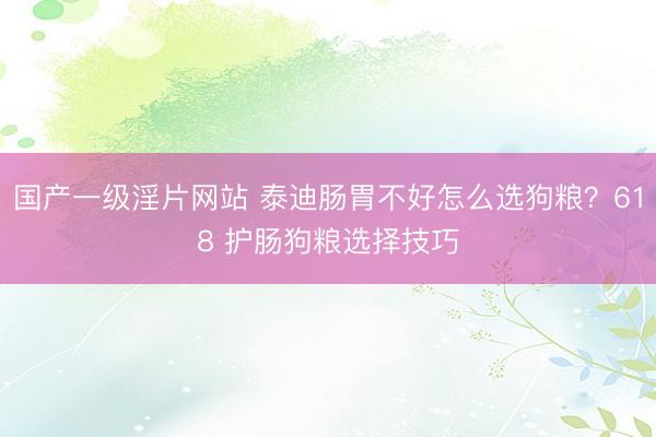 国产一级淫片网站 泰迪肠胃不好怎么选狗粮？618 护肠狗粮选择技巧