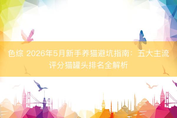 色综 2026年5月新手养猫避坑指南：五大主流评分猫罐头排名全解析