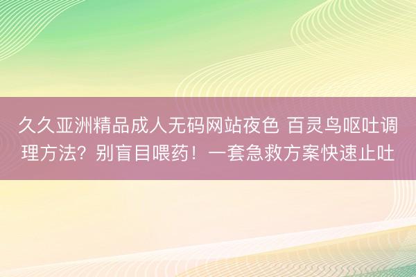 久久亚洲精品成人无码网站夜色 百灵鸟呕吐调理方法？别盲目喂药！一套急救方案快速止吐
