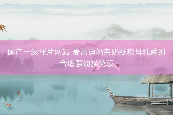 国产一级淫片网站 麦富迪奶弗奶糕粮母乳菌组合增强幼猫免疫