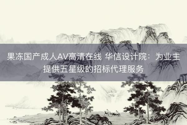 果冻国产成人AV高清在线 华信设计院：为业主提供五星级的招标代理服务