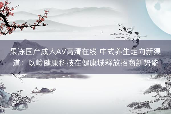 果冻国产成人AV高清在线 中式养生走向新渠道：以岭健康科技在健康城释放招商新势能