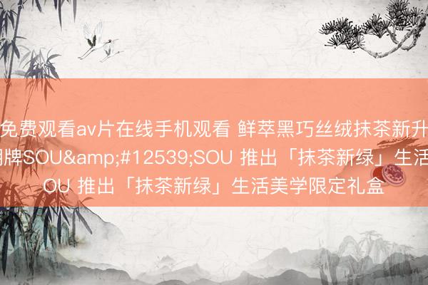 免费观看av片在线手机观看 鲜萃黑巧丝绒抹茶新升级上市 携手潮牌SOU・SOU 推出「抹茶新绿」生活美学限定礼盒