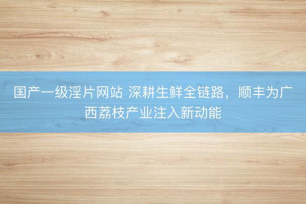 国产一级淫片网站 深耕生鲜全链路，顺丰为广西荔枝产业注入新动能