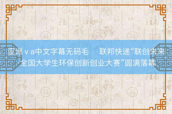 亚洲ⅴa中文字幕无码毛 ‌联邦快递“联创未来·全国大学生环保创新创业大赛”圆满落幕