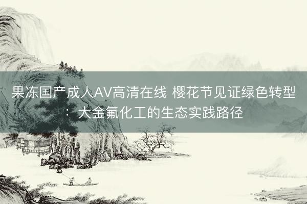 果冻国产成人AV高清在线 樱花节见证绿色转型：大金氟化工的生态实践路径