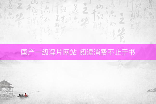国产一级淫片网站 阅读消费不止于书