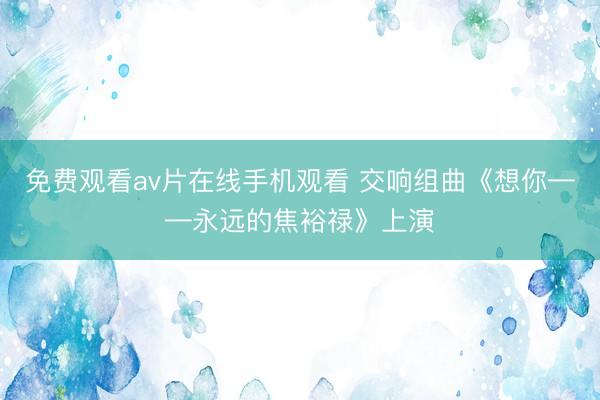 免费观看av片在线手机观看 交响组曲《想你——永远的焦裕禄》上演